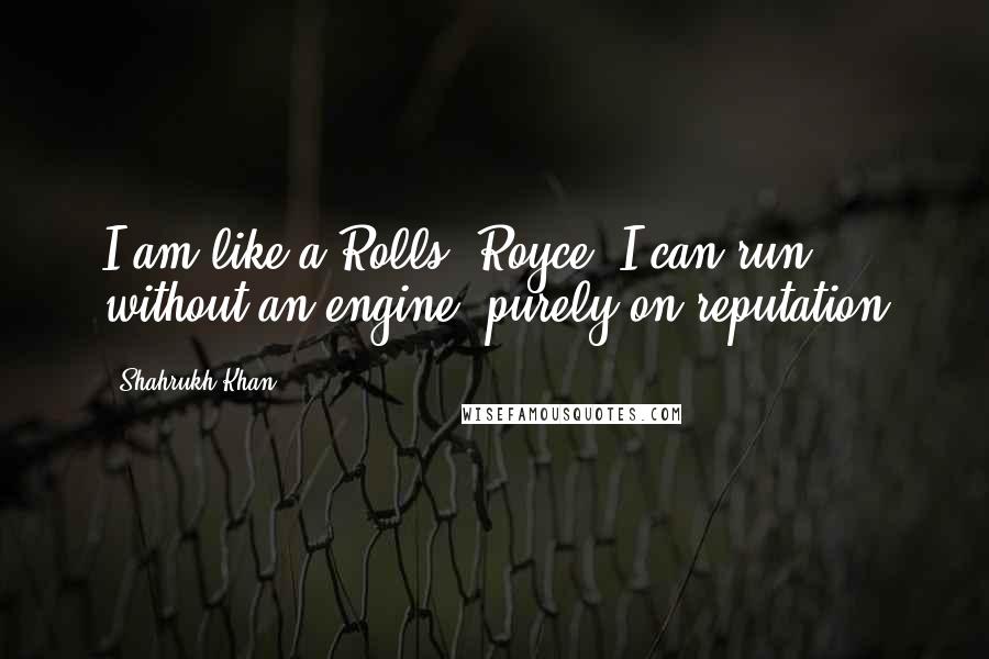 Shahrukh Khan Quotes: I am like a Rolls- Royce. I can run without an engine, purely on reputation