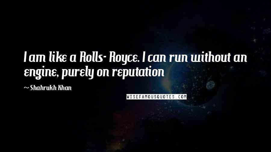 Shahrukh Khan Quotes: I am like a Rolls- Royce. I can run without an engine, purely on reputation