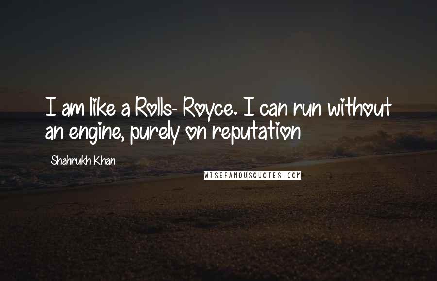 Shahrukh Khan Quotes: I am like a Rolls- Royce. I can run without an engine, purely on reputation