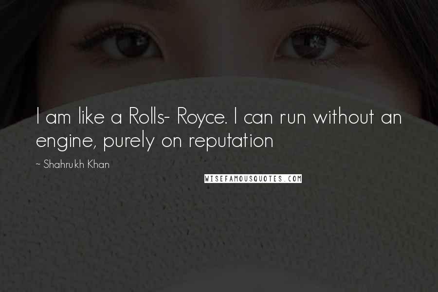 Shahrukh Khan Quotes: I am like a Rolls- Royce. I can run without an engine, purely on reputation