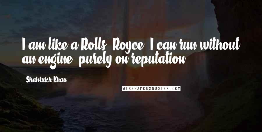 Shahrukh Khan Quotes: I am like a Rolls- Royce. I can run without an engine, purely on reputation