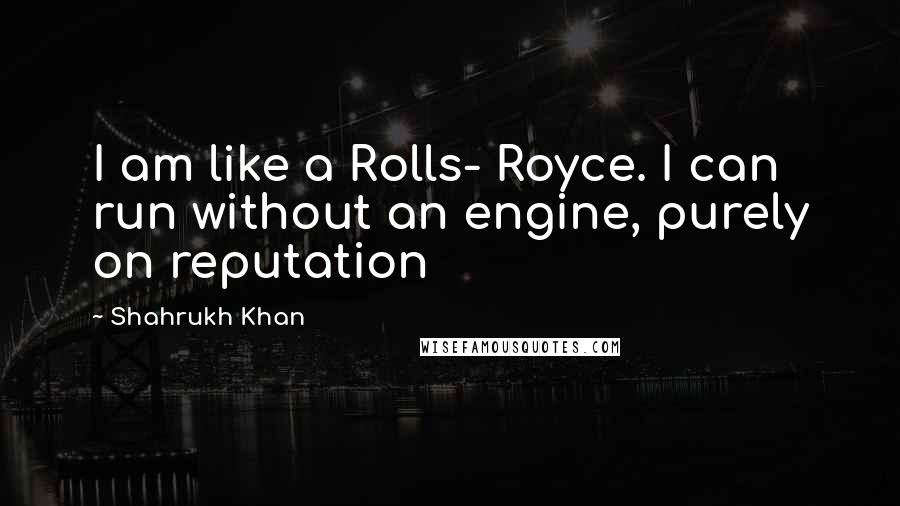 Shahrukh Khan Quotes: I am like a Rolls- Royce. I can run without an engine, purely on reputation