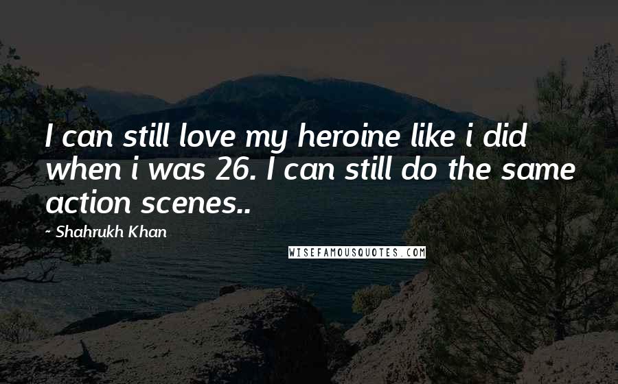 Shahrukh Khan Quotes: I can still love my heroine like i did when i was 26. I can still do the same action scenes..