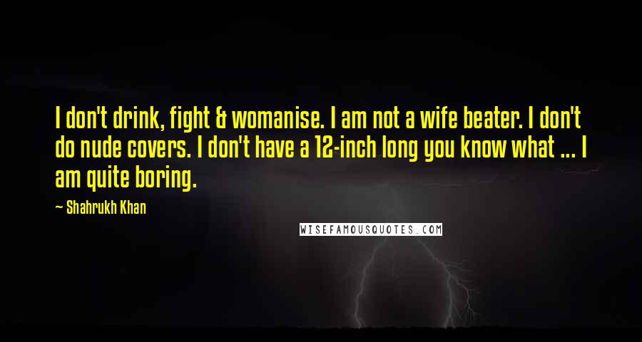 Shahrukh Khan Quotes: I don't drink, fight & womanise. I am not a wife beater. I don't do nude covers. I don't have a 12-inch long you know what ... I am quite boring.