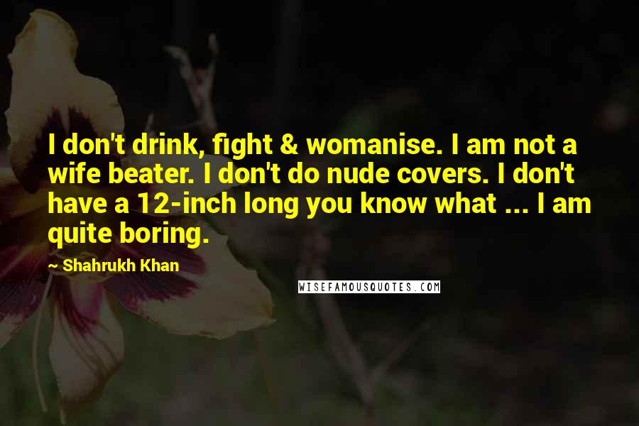 Shahrukh Khan Quotes: I don't drink, fight & womanise. I am not a wife beater. I don't do nude covers. I don't have a 12-inch long you know what ... I am quite boring.