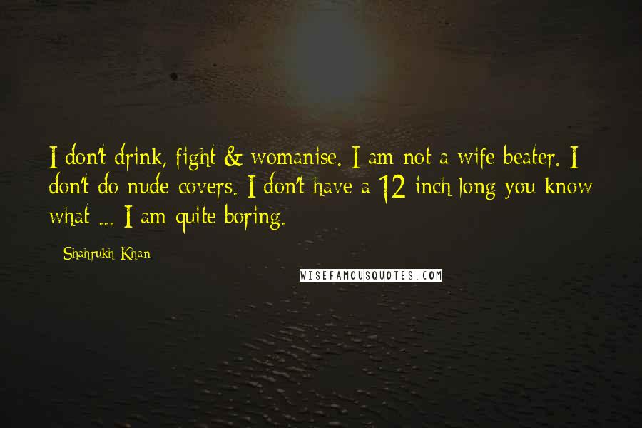 Shahrukh Khan Quotes: I don't drink, fight & womanise. I am not a wife beater. I don't do nude covers. I don't have a 12-inch long you know what ... I am quite boring.