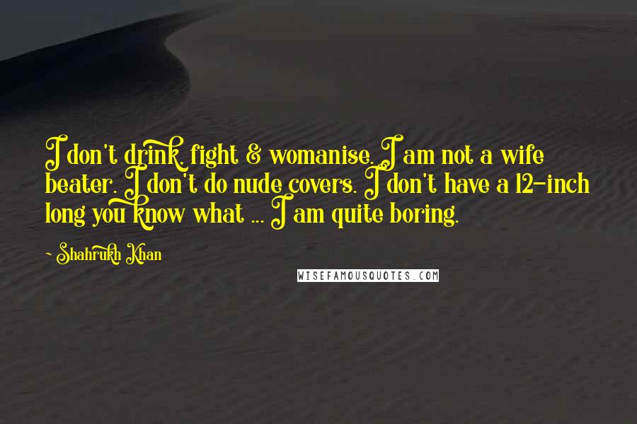 Shahrukh Khan Quotes: I don't drink, fight & womanise. I am not a wife beater. I don't do nude covers. I don't have a 12-inch long you know what ... I am quite boring.