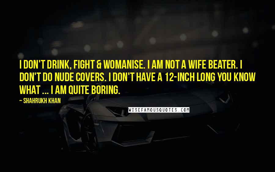 Shahrukh Khan Quotes: I don't drink, fight & womanise. I am not a wife beater. I don't do nude covers. I don't have a 12-inch long you know what ... I am quite boring.