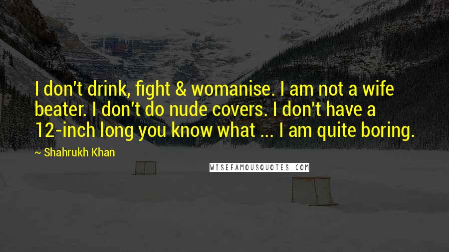 Shahrukh Khan Quotes: I don't drink, fight & womanise. I am not a wife beater. I don't do nude covers. I don't have a 12-inch long you know what ... I am quite boring.