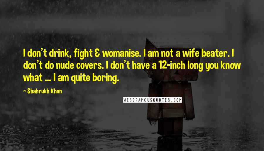 Shahrukh Khan Quotes: I don't drink, fight & womanise. I am not a wife beater. I don't do nude covers. I don't have a 12-inch long you know what ... I am quite boring.