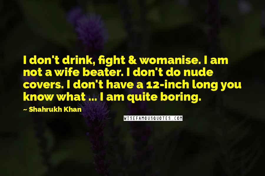 Shahrukh Khan Quotes: I don't drink, fight & womanise. I am not a wife beater. I don't do nude covers. I don't have a 12-inch long you know what ... I am quite boring.