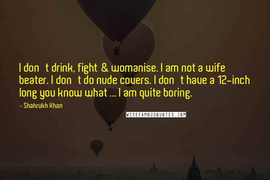 Shahrukh Khan Quotes: I don't drink, fight & womanise. I am not a wife beater. I don't do nude covers. I don't have a 12-inch long you know what ... I am quite boring.