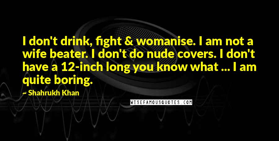 Shahrukh Khan Quotes: I don't drink, fight & womanise. I am not a wife beater. I don't do nude covers. I don't have a 12-inch long you know what ... I am quite boring.