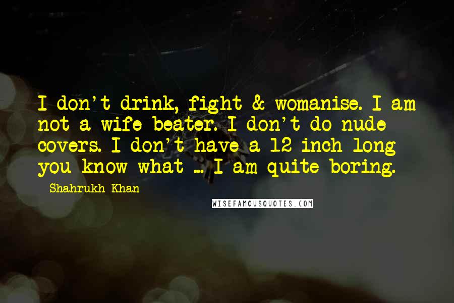 Shahrukh Khan Quotes: I don't drink, fight & womanise. I am not a wife beater. I don't do nude covers. I don't have a 12-inch long you know what ... I am quite boring.