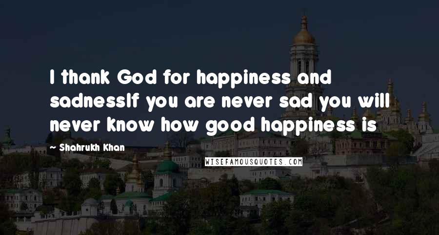 Shahrukh Khan Quotes: I thank God for happiness and sadnessIf you are never sad you will never know how good happiness is