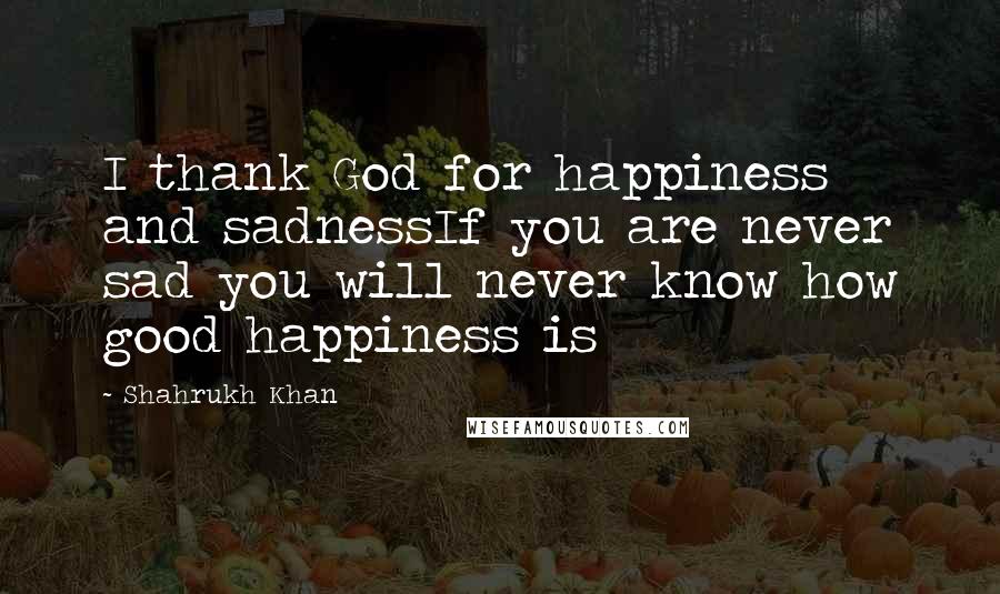 Shahrukh Khan Quotes: I thank God for happiness and sadnessIf you are never sad you will never know how good happiness is