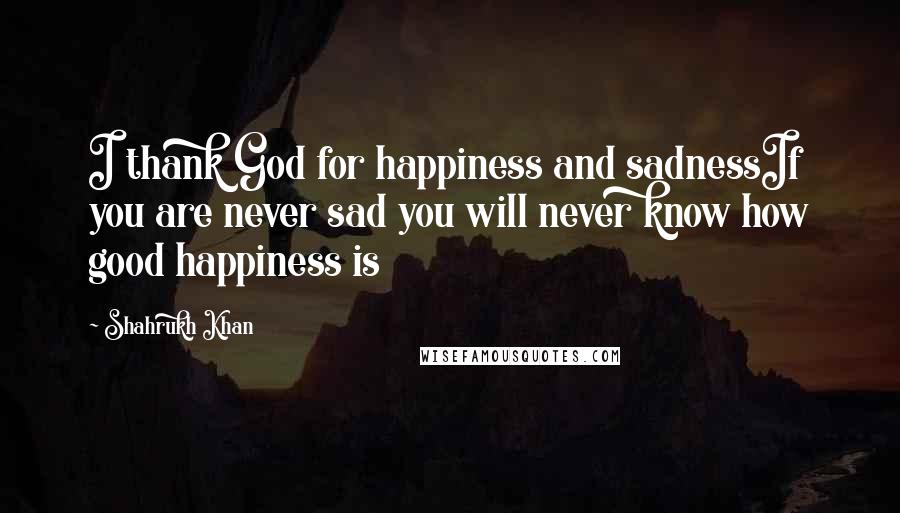 Shahrukh Khan Quotes: I thank God for happiness and sadnessIf you are never sad you will never know how good happiness is