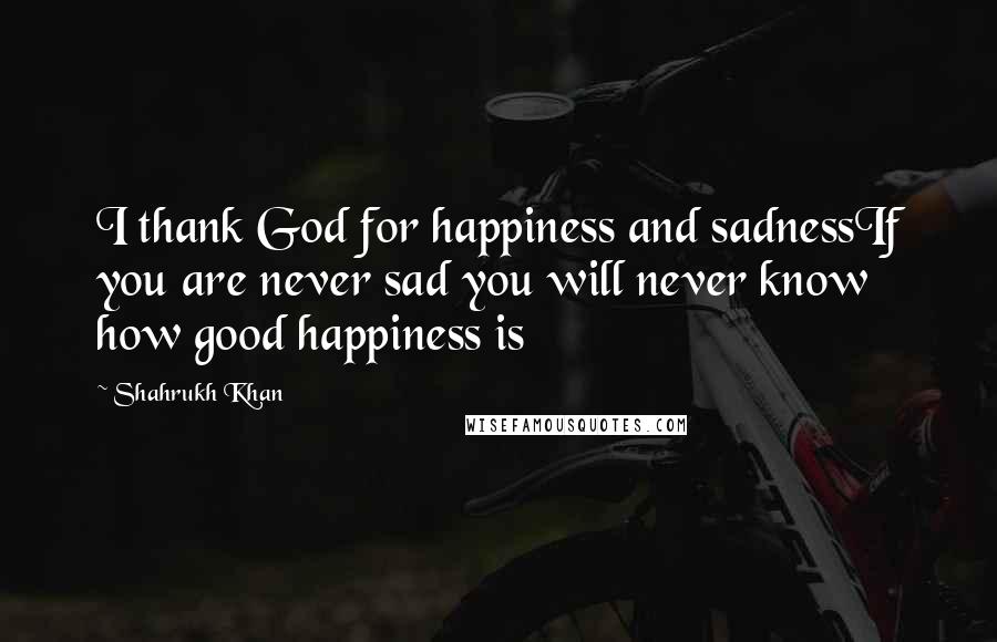 Shahrukh Khan Quotes: I thank God for happiness and sadnessIf you are never sad you will never know how good happiness is