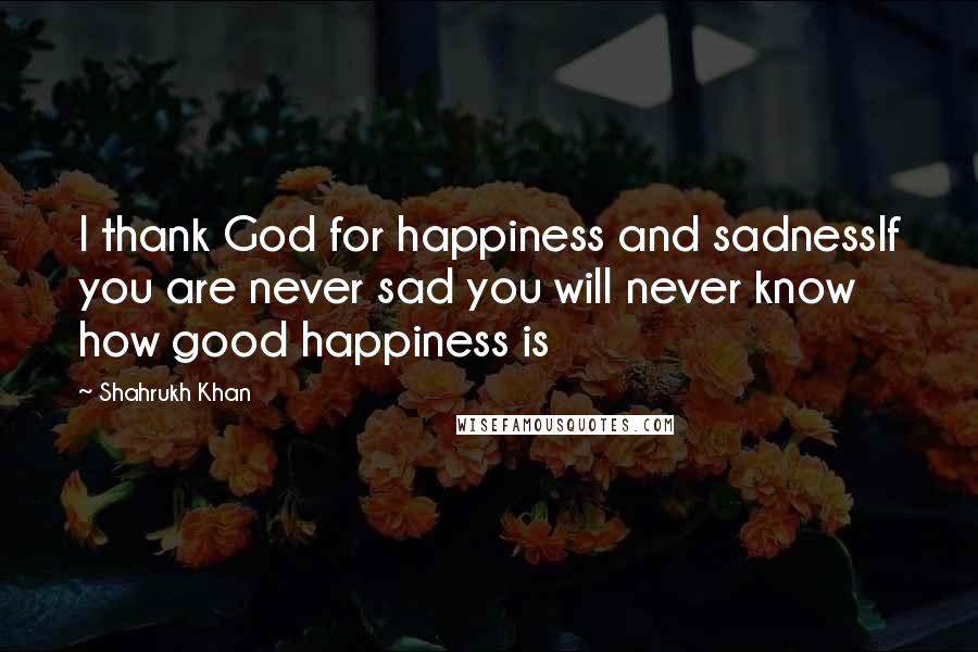 Shahrukh Khan Quotes: I thank God for happiness and sadnessIf you are never sad you will never know how good happiness is