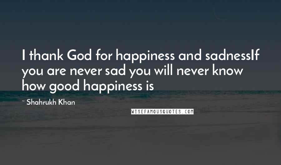 Shahrukh Khan Quotes: I thank God for happiness and sadnessIf you are never sad you will never know how good happiness is