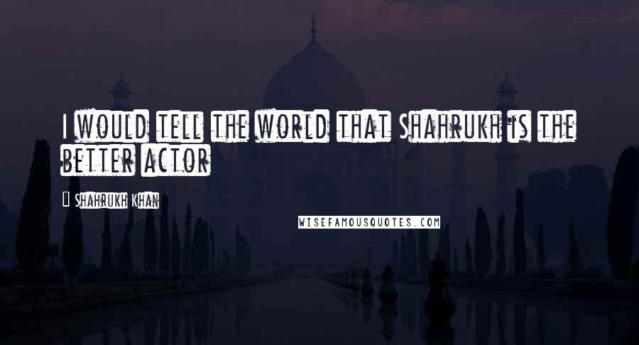 Shahrukh Khan Quotes: I would tell the world that Shahrukh is the better actor