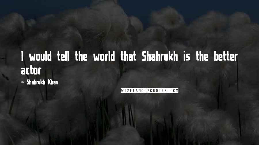 Shahrukh Khan Quotes: I would tell the world that Shahrukh is the better actor