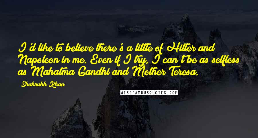 Shahrukh Khan Quotes: I'd like to believe there's a little of Hitler and Napoleon in me. Even if I try, I can't be as selfless as Mahatma Gandhi and Mother Teresa.