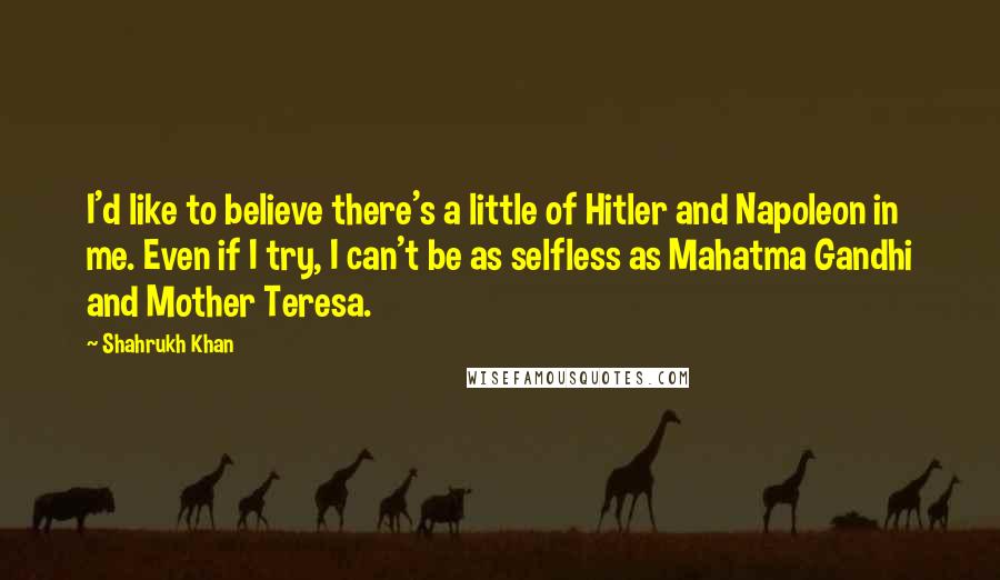 Shahrukh Khan Quotes: I'd like to believe there's a little of Hitler and Napoleon in me. Even if I try, I can't be as selfless as Mahatma Gandhi and Mother Teresa.