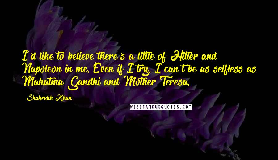 Shahrukh Khan Quotes: I'd like to believe there's a little of Hitler and Napoleon in me. Even if I try, I can't be as selfless as Mahatma Gandhi and Mother Teresa.