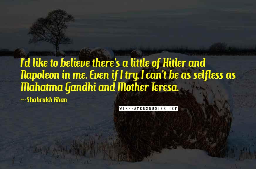 Shahrukh Khan Quotes: I'd like to believe there's a little of Hitler and Napoleon in me. Even if I try, I can't be as selfless as Mahatma Gandhi and Mother Teresa.