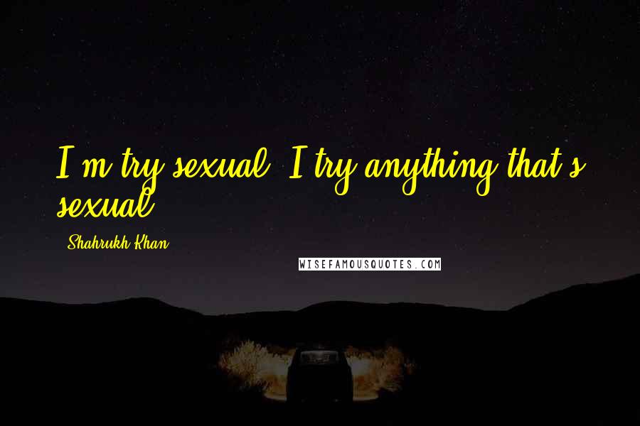 Shahrukh Khan Quotes: I'm try-sexual. I try anything that's sexual.