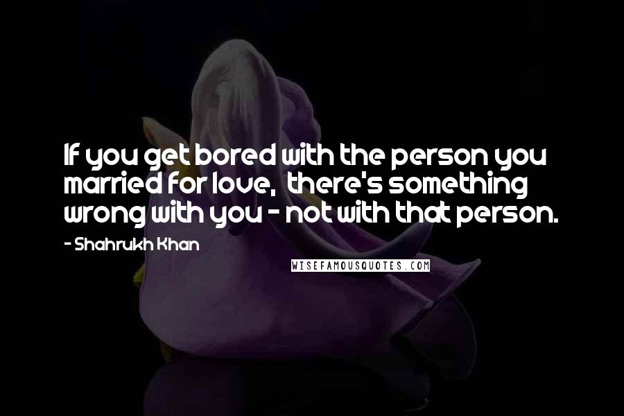 Shahrukh Khan Quotes: If you get bored with the person you married for love, there's something wrong with you - not with that person.