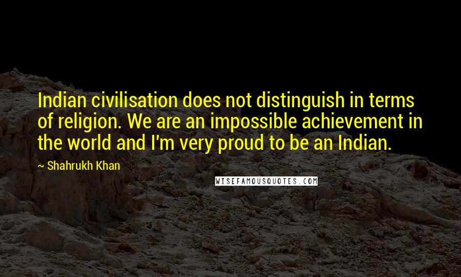 Shahrukh Khan Quotes: Indian civilisation does not distinguish in terms of religion. We are an impossible achievement in the world and I'm very proud to be an Indian.