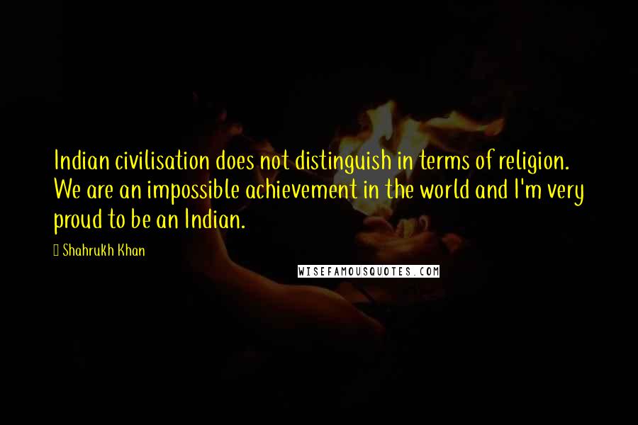 Shahrukh Khan Quotes: Indian civilisation does not distinguish in terms of religion. We are an impossible achievement in the world and I'm very proud to be an Indian.