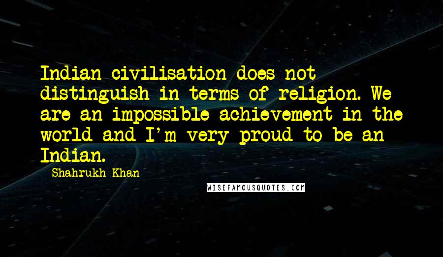 Shahrukh Khan Quotes: Indian civilisation does not distinguish in terms of religion. We are an impossible achievement in the world and I'm very proud to be an Indian.