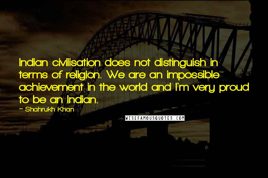 Shahrukh Khan Quotes: Indian civilisation does not distinguish in terms of religion. We are an impossible achievement in the world and I'm very proud to be an Indian.