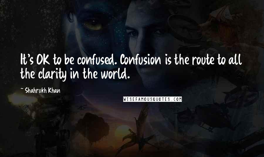 Shahrukh Khan Quotes: It's OK to be confused. Confusion is the route to all the clarity in the world.