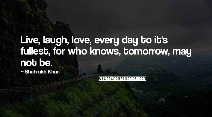 Shahrukh Khan Quotes: Live, laugh, love, every day to it's fullest, for who knows, tomorrow, may not be.