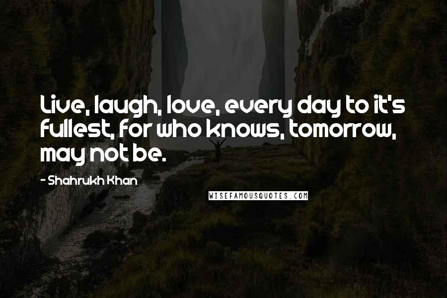 Shahrukh Khan Quotes: Live, laugh, love, every day to it's fullest, for who knows, tomorrow, may not be.