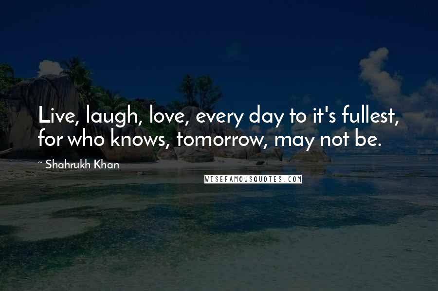 Shahrukh Khan Quotes: Live, laugh, love, every day to it's fullest, for who knows, tomorrow, may not be.