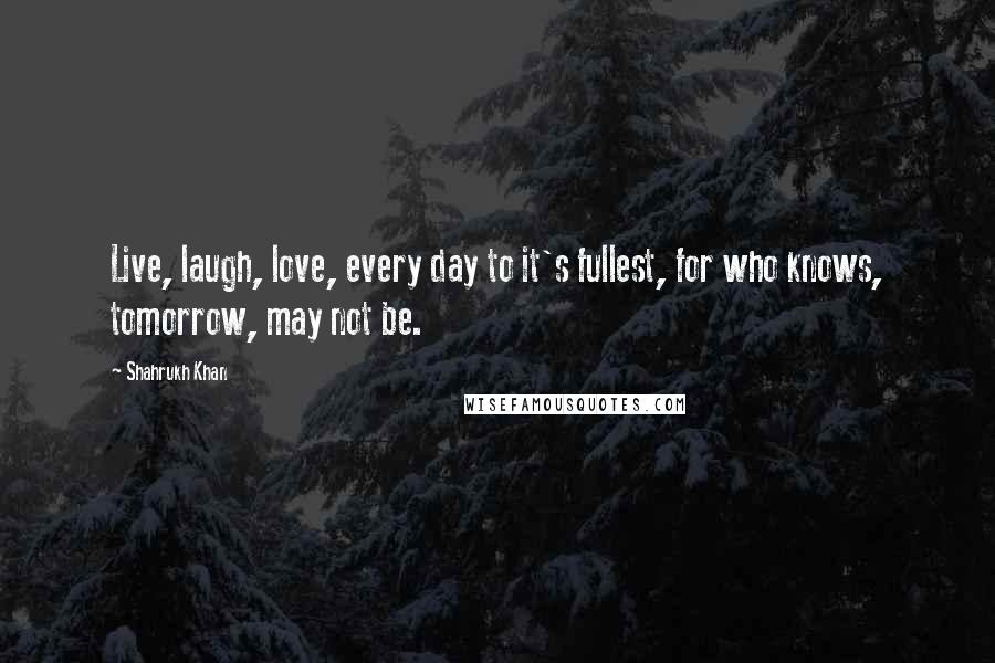 Shahrukh Khan Quotes: Live, laugh, love, every day to it's fullest, for who knows, tomorrow, may not be.