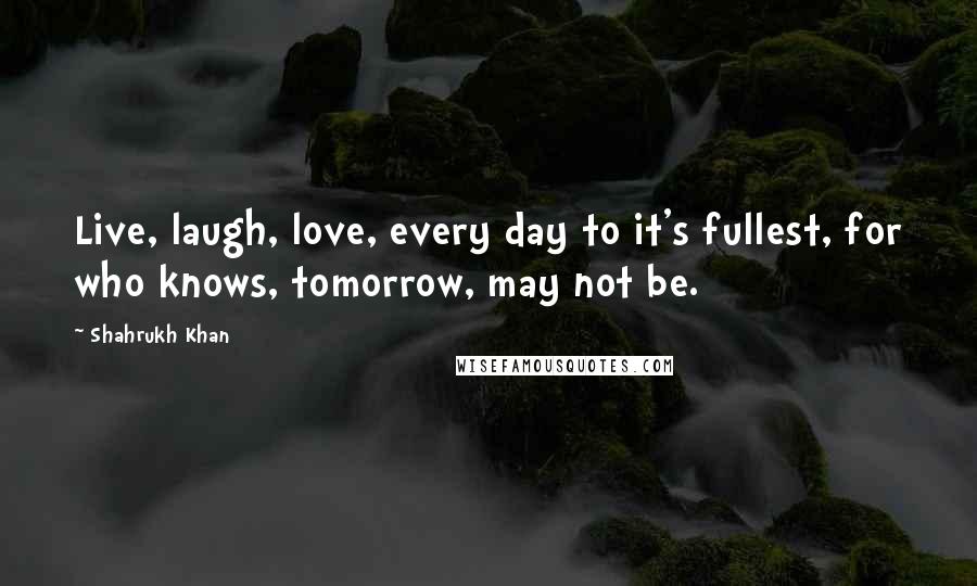 Shahrukh Khan Quotes: Live, laugh, love, every day to it's fullest, for who knows, tomorrow, may not be.