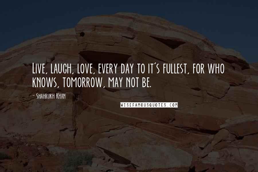 Shahrukh Khan Quotes: Live, laugh, love, every day to it's fullest, for who knows, tomorrow, may not be.