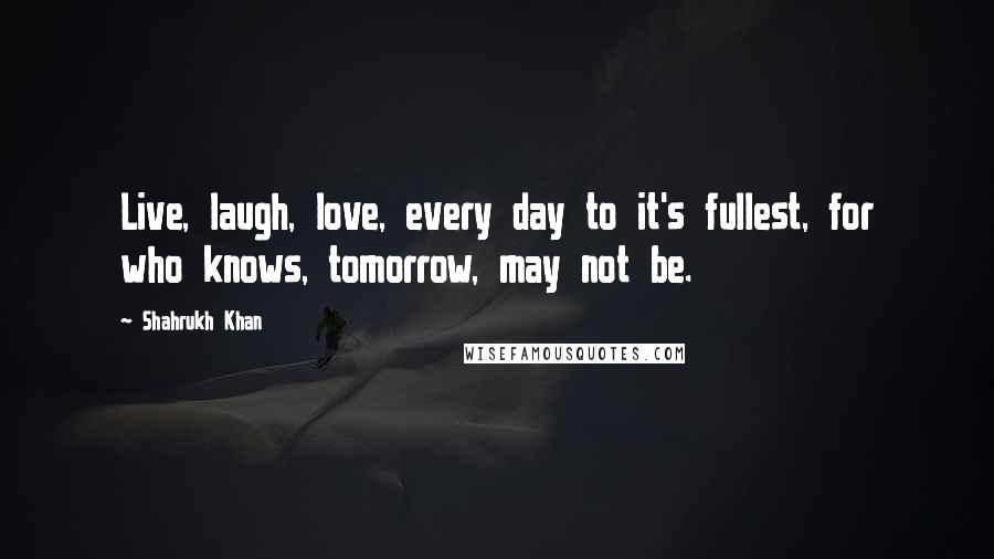 Shahrukh Khan Quotes: Live, laugh, love, every day to it's fullest, for who knows, tomorrow, may not be.