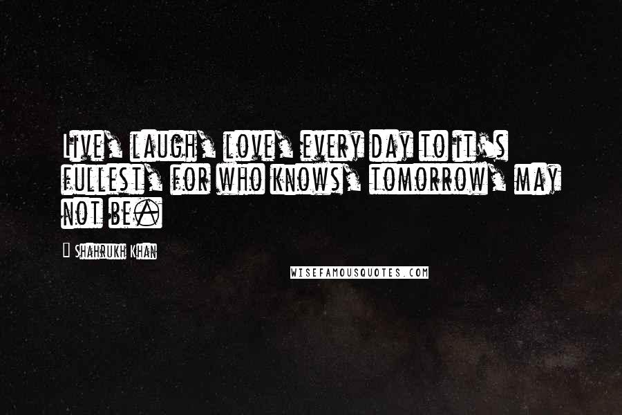 Shahrukh Khan Quotes: Live, laugh, love, every day to it's fullest, for who knows, tomorrow, may not be.