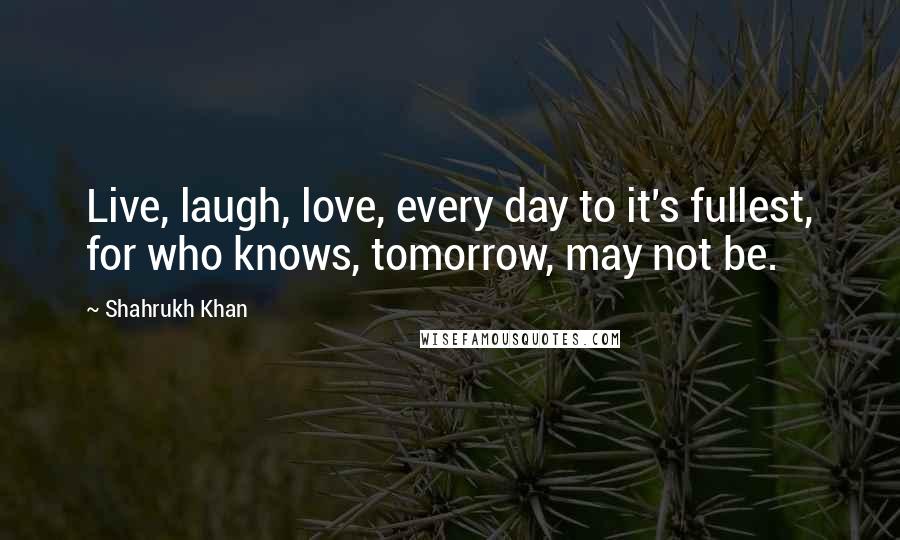 Shahrukh Khan Quotes: Live, laugh, love, every day to it's fullest, for who knows, tomorrow, may not be.