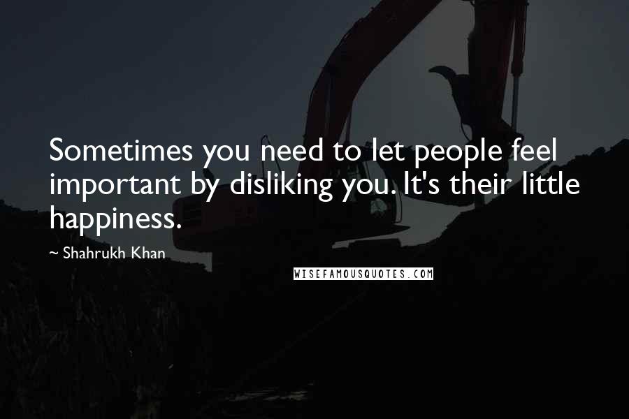 Shahrukh Khan Quotes: Sometimes you need to let people feel important by disliking you. It's their little happiness.