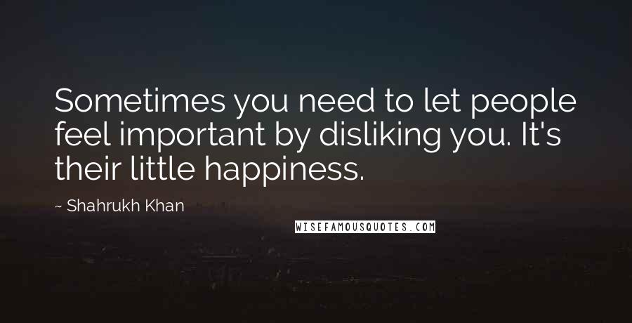 Shahrukh Khan Quotes: Sometimes you need to let people feel important by disliking you. It's their little happiness.