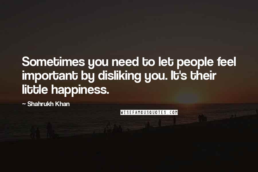 Shahrukh Khan Quotes: Sometimes you need to let people feel important by disliking you. It's their little happiness.