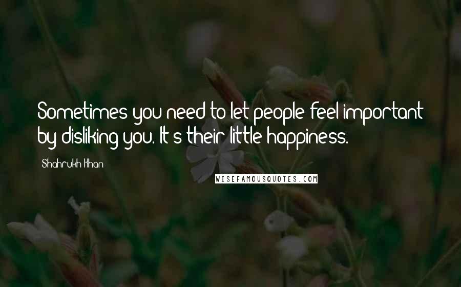 Shahrukh Khan Quotes: Sometimes you need to let people feel important by disliking you. It's their little happiness.